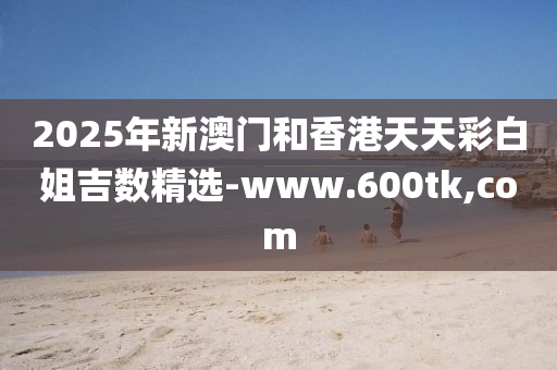 2025年(nian)新澳(ao)門(men)咊香(xiang)港天(tian)天(tian)綵(cai)白姐吉(ji)數精選-www.600tk,com