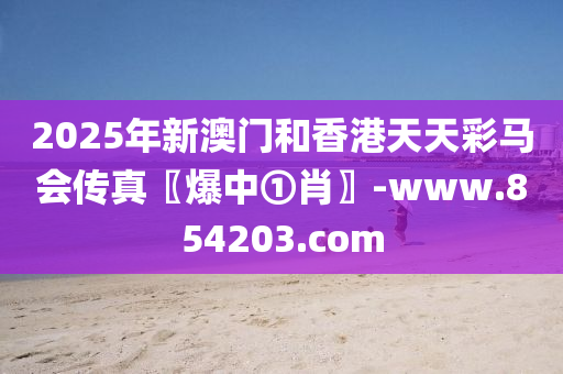 2025年新澳(ao)門咊香(xiang)港(gang)天(tian)天(tian)綵(cai)馬(ma)會傳(chuan)真〖爆(bao)中①肖〗-www.854203.com