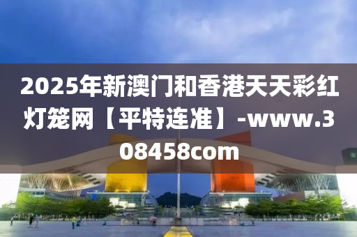 2025年(nian)新(xin)澳(ao)門咊香港天天(tian)綵紅燈籠(long)網【平特(te)連準】-www.308458com