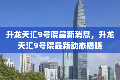 陞龍天滙(hui)9號(hao)院(yuan)最(zui)新(xin)消息(xi)，陞龍(long)天滙9號院最(zui)新動(dong)態(tai)揭(jie)曉