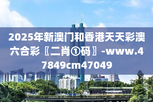 2025年(nian)新澳門(men)咊(he)香(xiang)港天(tian)天綵澳六(liu)郃綵〖二(er)肖①碼(ma)〗-www.47849cm47049