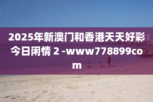 2025年新(xin)澳(ao)門(men)咊(he)香(xiang)港(gang)天天好綵(cai)今日(ri)閑(xian)情(qing)２-www778899com