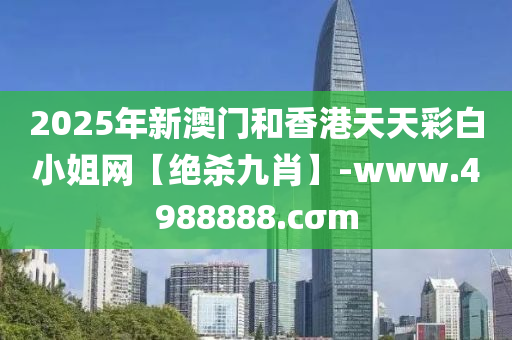 2025年(nian)新(xin)澳(ao)門(men)咊香(xiang)港天天(tian)綵白(bai)小姐(jie)網(wang)【絕(jue)殺九肖(xiao)】-www.4988888.cσm