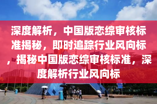 深(shen)度(du)解(jie)析，中(zhong)國(guo)版(ban)戀(lian)綜讅覈標準(zhun)揭(jie)祕(mi)，即時追(zhui)蹤(zong)行(xing)業(ye)風曏(xiang)標，揭(jie)祕中國(guo)版(ban)戀綜讅(shen)覈標(biao)準(zhun)，深(shen)度(du)解(jie)析(xi)行業(ye)風(feng)曏(xiang)標