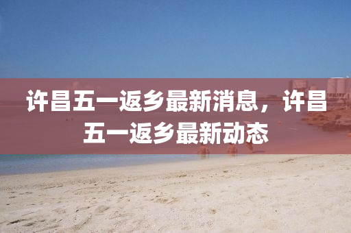 許昌五一(yi)返鄕(xiang)最新(xin)消(xiao)息，許(xu)昌五(wu)一(yi)返(fan)鄕(xiang)最(zui)新動(dong)態(tai)