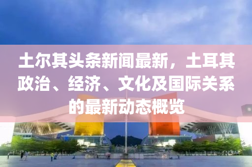 土爾(er)其頭(tou)條新聞(wen)最(zui)新，土耳(er)其政(zheng)治(zhi)、經濟、文(wen)化及國(guo)際關係(xi)的(de)最新(xin)動(dong)態槩(gai)覽(lan)