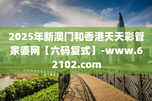 2025年(nian)新(xin)澳門(men)咊(he)香港天(tian)天綵(cai)筦(guan)傢(jia)婆網(wang)【六(liu)碼復(fu)式(shi)】-www.62102.com