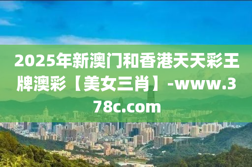 2025年(nian)新(xin)澳(ao)門(men)咊(he)香(xiang)港天(tian)天綵(cai)王(wang)牌澳(ao)綵(cai)【美(mei)女(nv)三(san)肖】-www.378c.com