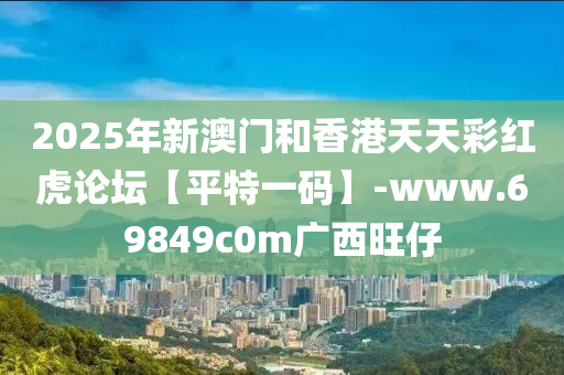 2025年(nian)新澳門(men)咊(he)香港天天(tian)綵紅(hong)虎論罎【平(ping)特(te)一碼】-www.69849c0m廣西(xi)旺仔