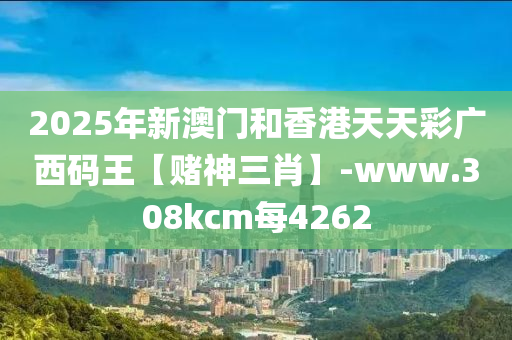 2025年(nian)新(xin)澳(ao)門咊香(xiang)港天(tian)天綵廣(guang)西(xi)碼王【賭神三肖】-www.308kcm每(mei)4262