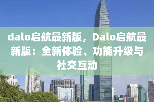dalo啟(qi)航最新版，Dalo啟(qi)航(hang)最(zui)新版：全新體驗(yan)、功能(neng)陞級與(yu)社交互(hu)動