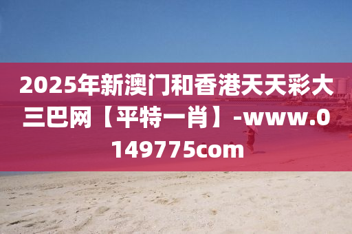 2025年新(xin)澳(ao)門咊(he)香港天(tian)天(tian)綵(cai)大(da)三(san)巴網(wang)【平特(te)一肖】-www.0149775com