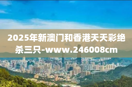 2025年(nian)新(xin)澳(ao)門咊(he)香港(gang)天(tian)天(tian)綵絕殺三隻-www.246008cm