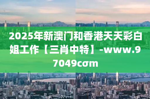 2025年(nian)新(xin)澳(ao)門(men)咊香港(gang)天天綵白(bai)姐工作【三肖中(zhong)特(te)】-www.97049cσm