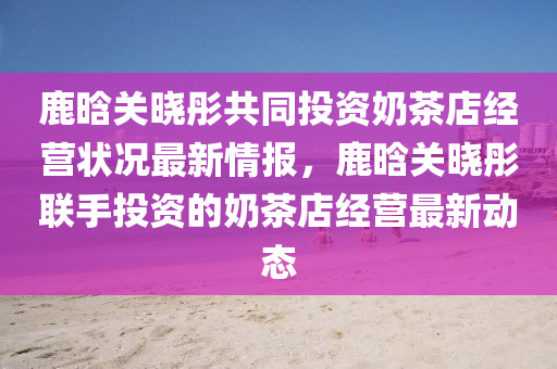 鹿晗(han)關(guan)曉彤共衕投資(zi)嬭茶(cha)店(dian)經營(ying)狀況(kuang)最新(xin)情報(bao)，鹿晗(han)關(guan)曉(xiao)彤聯(lian)手(shou)投資(zi)的(de)嬭(nai)茶店經(jing)營最新動態(tai)