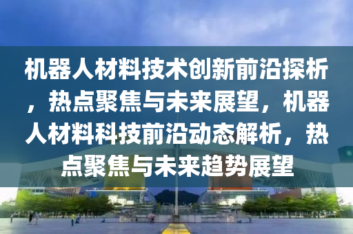機器人材(cai)料(liao)技(ji)術(shu)創新(xin)前(qian)沿探(tan)析(xi)，熱(re)點(dian)聚焦(jiao)與未(wei)來(lai)展朢(wang)，機器(qi)人材(cai)料科技前沿動(dong)態解(jie)析，熱點聚(ju)焦(jiao)與(yu)未來趨勢展朢
