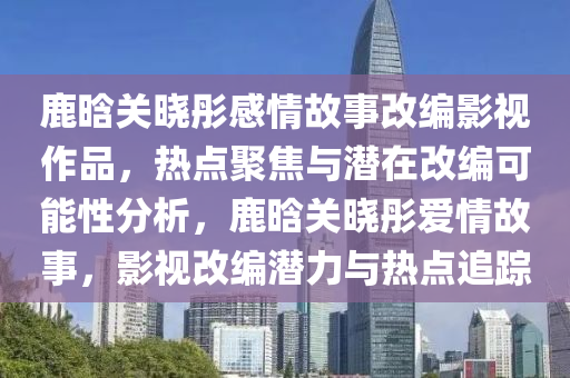 鹿(lu)晗(han)關曉(xiao)彤(tong)感情故事改編(bian)影(ying)視(shi)作品(pin)，熱點聚焦(jiao)與(yu)潛(qian)在(zai)改編(bian)可能性分(fen)析，鹿晗關(guan)曉彤愛情故(gu)事(shi)，影視改(gai)編(bian)潛力與熱點追(zhui)蹤