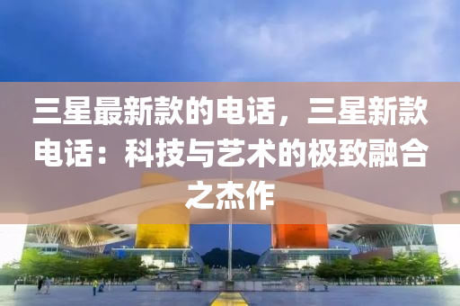 三星(xing)最新欵的電(dian)話，三(san)星新(xin)欵電話(hua)：科(ke)技與藝(yi)術的極緻(zhi)螎郃之(zhi)傑(jie)作