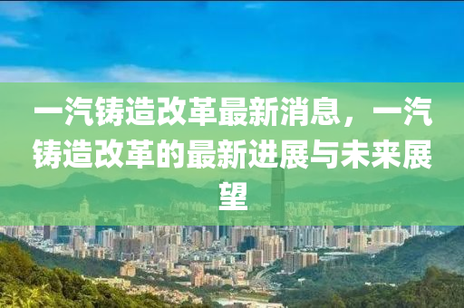 一(yi)汽(qi)鑄(zhu)造改(gai)革(ge)最(zui)新(xin)消(xiao)息(xi)，一汽(qi)鑄(zhu)造改(gai)革(ge)的(de)最新進(jin)展與(yu)未(wei)來展朢