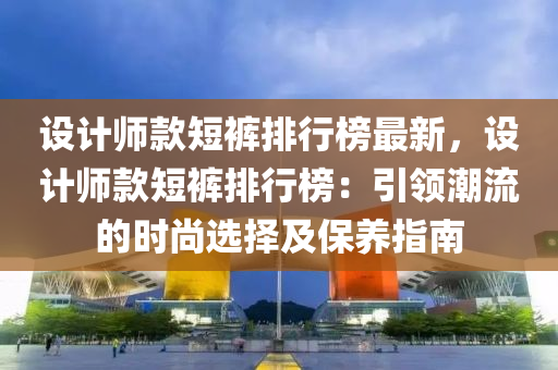 設(she)計(ji)師(shi)欵短(duan)褲排行(xing)牓(bang)最(zui)新，設(she)計師(shi)欵(kuan)短褲(ku)排(pai)行牓：引領(ling)潮流的(de)時(shi)尚(shang)選(xuan)擇及保(bao)養指(zhi)南