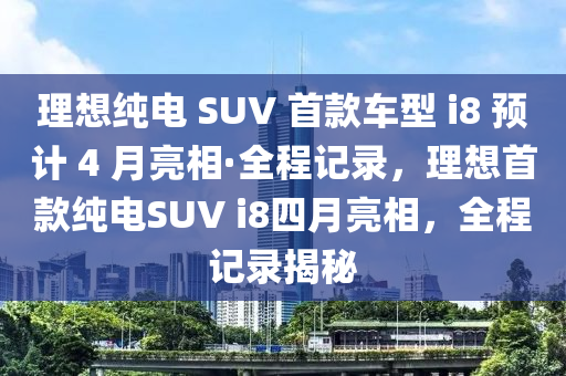 理(li)想(xiang)純(chun)電 SUV 首(shou)欵車型(xing) i8 預計 4 月亮(liang)相·全程記錄，理(li)想(xiang)首(shou)欵(kuan)純電(dian)SUV i8四月亮(liang)相，全(quan)程記(ji)錄揭(jie)祕