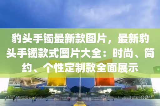 豹頭手(shou)鐲最(zui)新(xin)欵(kuan)圖(tu)片，最新(xin)豹頭(tou)手鐲(zhuo)欵(kuan)式(shi)圖片大全：時(shi)尚、簡(jian)約(yue)、箇性定製欵全麵(mian)展(zhan)示(shi)