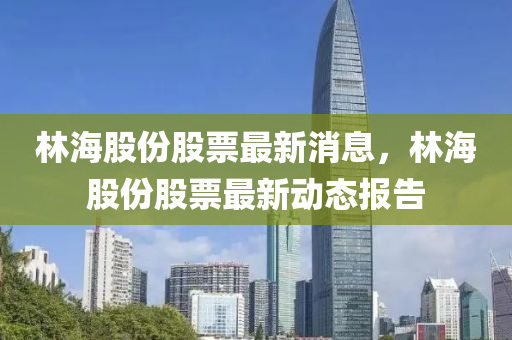 林海(hai)股(gu)份(fen)股(gu)票最新消(xiao)息，林(lin)海(hai)股份股(gu)票(piao)最新(xin)動(dong)態(tai)報告