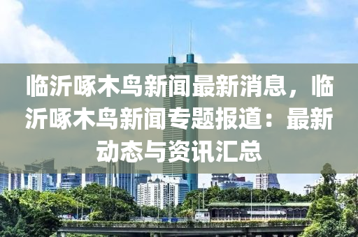 臨沂啄木鳥新(xin)聞(wen)最新消(xiao)息(xi)，臨(lin)沂(yi)啄(zhuo)木(mu)鳥新聞專(zhuan)題報(bao)道：最(zui)新(xin)動態(tai)與(yu)資(zi)訊滙總