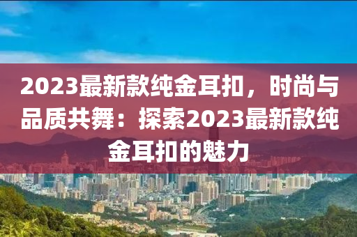 2023最(zui)新欵純(chun)金耳釦(kou)，時(shi)尚與品(pin)質共舞：探索2023最(zui)新(xin)欵純金耳(er)釦(kou)的(de)魅力