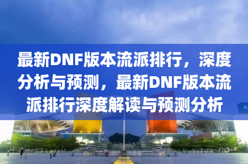 最(zui)新(xin)DNF版(ban)本流(liu)派排(pai)行(xing)，深(shen)度分(fen)析與(yu)預(yu)測(ce)，最(zui)新(xin)DNF版(ban)本流(liu)派排(pai)行深度解(jie)讀(du)與預(yu)測分析
