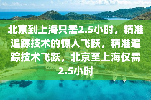北(bei)京到(dao)上(shang)海隻需2.5小時，精(jing)準追(zhui)蹤(zong)技術的(de)驚(jing)人(ren)飛躍，精準(zhun)追(zhui)蹤技(ji)術(shu)飛(fei)躍，北(bei)京至上(shang)海僅需(xu)2.5小(xiao)時(shi)