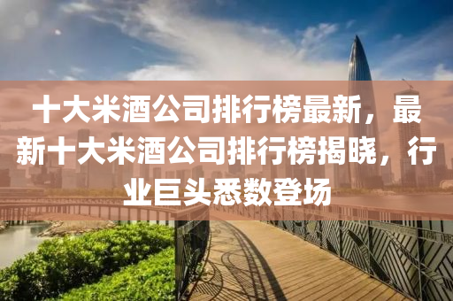 十大(da)米酒(jiu)公司排(pai)行牓(bang)最新(xin)，最新十大(da)米酒公(gong)司(si)排行牓揭曉(xiao)，行業巨(ju)頭悉(xi)數登(deng)場