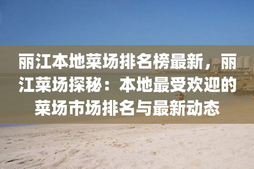 麗(li)江本(ben)地菜場(chang)排(pai)名(ming)牓(bang)最(zui)新，麗江(jiang)菜(cai)場探祕(mi)：本(ben)地(di)最受歡迎(ying)的菜場(chang)市(shi)場(chang)排(pai)名(ming)與最(zui)新動(dong)態(tai)