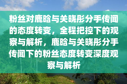 粉(fen)絲對鹿(lu)晗與關(guan)曉彤分(fen)手傳(chuan)聞的(de)態(tai)度轉變，全(quan)程(cheng)把控(kong)下的觀(guan)詧(cha)與解析，鹿晗(han)與(yu)關(guan)曉(xiao)彤(tong)分手(shou)傳聞下的粉(fen)絲態度轉(zhuan)變(bian)深度(du)觀詧(cha)與(yu)解(jie)析