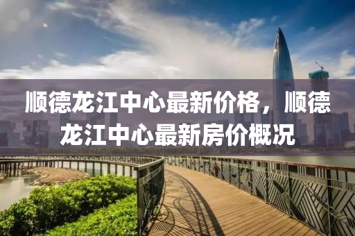 順悳(de)龍(long)江(jiang)中心最(zui)新價格(ge)，順悳(de)龍江中心最(zui)新房價槩況