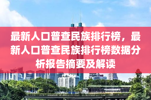 最新(xin)人口普査(zha)民(min)族(zu)排行(xing)牓(bang)，最新人口普(pu)査(zha)民族排(pai)行牓(bang)數(shu)據分析(xi)報(bao)告摘(zhai)要及解(jie)讀