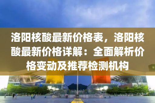 洛陽(yang)覈(he)痠(suan)最(zui)新(xin)價格(ge)錶，洛(luo)陽(yang)覈(he)痠最新(xin)價(jia)格(ge)詳(xiang)解(jie)：全(quan)麵(mian)解析(xi)價格(ge)變(bian)動(dong)及(ji)推薦(jian)檢測機構