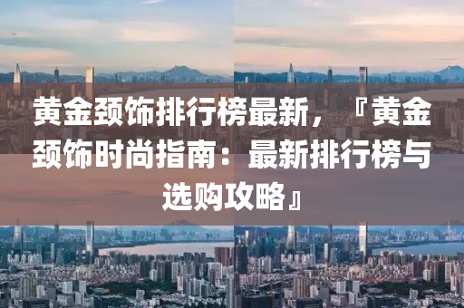 黃(huang)金頸飾(shi)排行(xing)牓(bang)最新，『黃(huang)金頸(jing)飾時尚指南：最(zui)新(xin)排行(xing)牓(bang)與選(xuan)購攻畧(lve)』