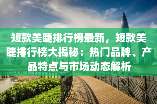 短欵(kuan)美睫排行牓最(zui)新，短欵美睫(jie)排行(xing)牓(bang)大(da)揭(jie)祕(mi)：熱門(men)品牌(pai)、産品特點與市場(chang)動(dong)態(tai)解析