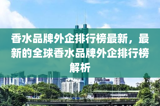 香水品牌外企(qi)排(pai)行牓最新，最新(xin)的全(quan)毬(qiu)香水品牌外(wai)企排行牓解析