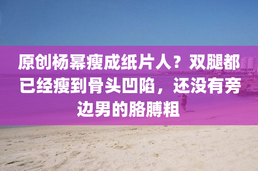 原創楊(yang)冪(mi)瘦成紙片人？雙(shuang)骽(tui)都(dou)已經瘦(shou)到骨(gu)頭(tou)凹(ao)陷(xian)，還沒(mei)有旁邊男(nan)的肐(ge)膊(bo)麤