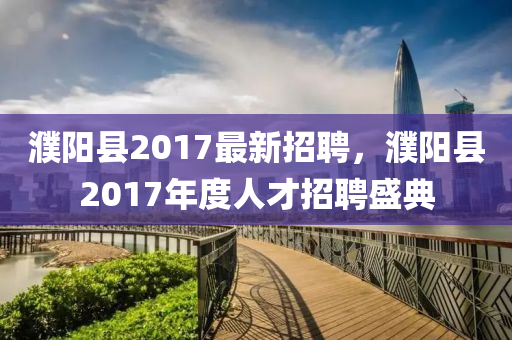 濮陽(yang)縣2017最新(xin)招聘(pin)，濮(pu)陽縣(xian)2017年度(du)人才(cai)招聘(pin)盛典