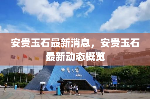 安貴(gui)玉石(shi)最(zui)新消(xiao)息(xi)，安貴玉石最新(xin)動(dong)態(tai)槩(gai)覽(lan)