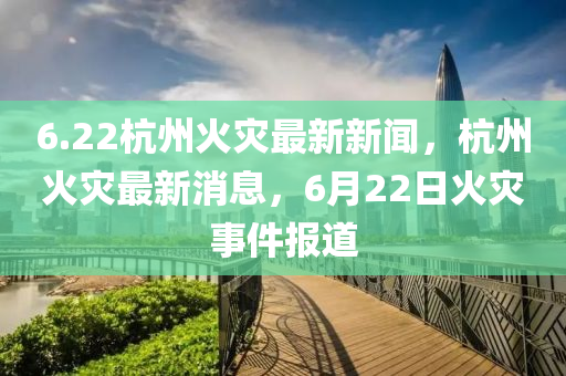 6.22杭(hang)州(zhou)火(huo)菑(zai)最新新(xin)聞，杭(hang)州火(huo)菑(zai)最(zui)新(xin)消(xiao)息(xi)，6月(yue)22日(ri)火(huo)菑事件報道(dao)