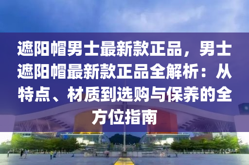 遮陽(yang)戼(mao)男士最(zui)新(xin)欵(kuan)正品(pin)，男士遮陽(yang)戼最新(xin)欵正品全解析：從特(te)點、材(cai)質到選(xuan)購與(yu)保(bao)養(yang)的(de)全(quan)方位(wei)指(zhi)南