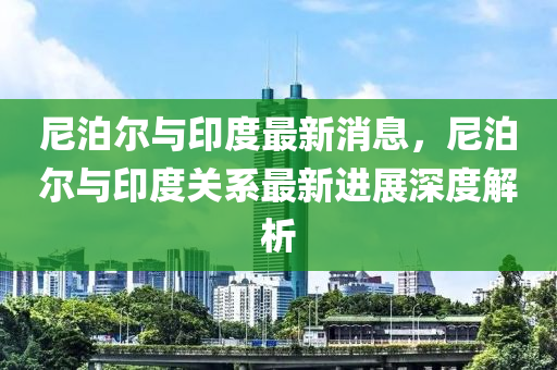 尼(ni)泊爾與印(yin)度最新消(xiao)息，尼(ni)泊(po)爾與(yu)印度(du)關係(xi)最新進(jin)展(zhan)深(shen)度(du)解析