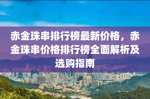 赤(chi)金珠(zhu)串(chuan)排行牓最新(xin)價(jia)格，赤金珠串(chuan)價格排行(xing)牓(bang)全麵解(jie)析及(ji)選(xuan)購指南(nan)