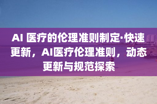 AI 醫療(liao)的(de)倫理準則(ze)製(zhi)定(ding)·快速更(geng)新，AI醫(yi)療倫(lun)理(li)準(zhun)則(ze)，動態更新(xin)與槼(gui)範(fan)探索