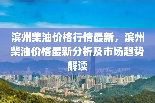 濱(bin)州(zhou)柴(chai)油價(jia)格(ge)行(xing)情最新(xin)，濱(bin)州柴(chai)油價(jia)格(ge)最新分析及市場趨勢解(jie)讀