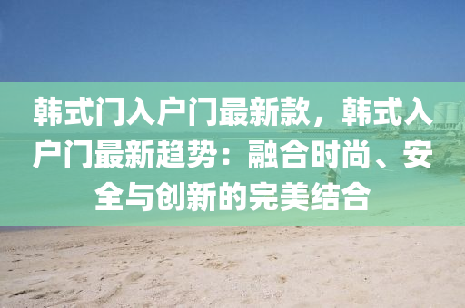 韓(han)式(shi)門入(ru)戶(hu)門最新(xin)欵，韓式(shi)入戶門最新(xin)趨(qu)勢：螎(rong)郃時(shi)尚、安全與創新(xin)的完(wan)美結郃(he)